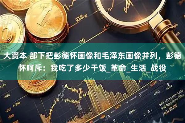 大资本 部下把彭德怀画像和毛泽东画像并列，彭德怀呵斥：我吃了多少干饭_革命_生活_战役