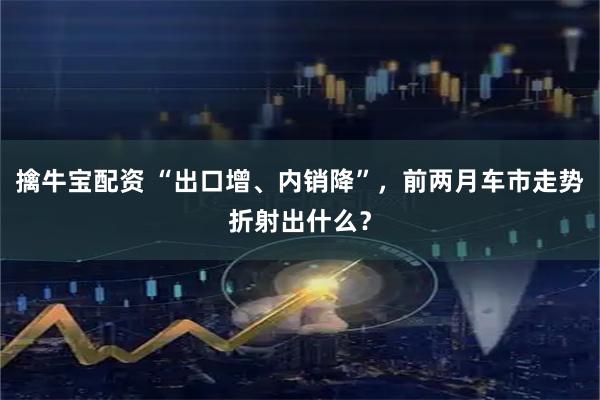 擒牛宝配资 “出口增、内销降”，前两月车市走势折射出什么？