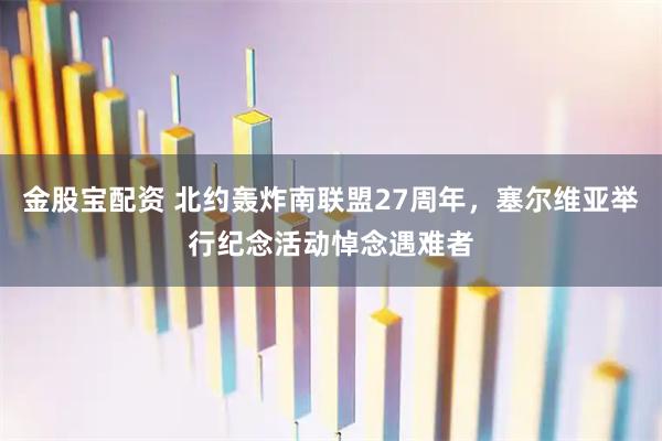 金股宝配资 北约轰炸南联盟27周年，塞尔维亚举行纪念活动悼念遇难者