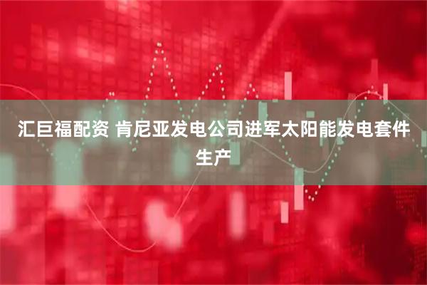 汇巨福配资 肯尼亚发电公司进军太阳能发电套件生产