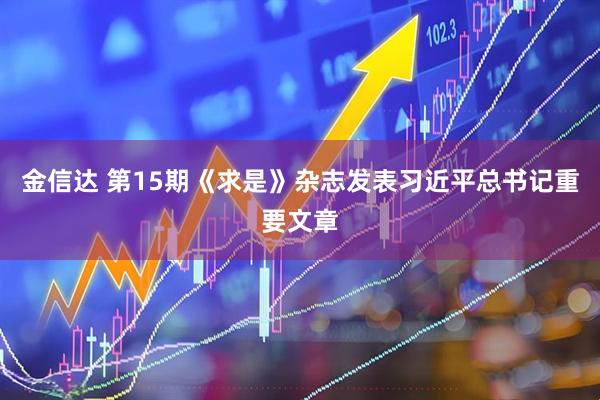 金信达 第15期《求是》杂志发表习近平总书记重要文章